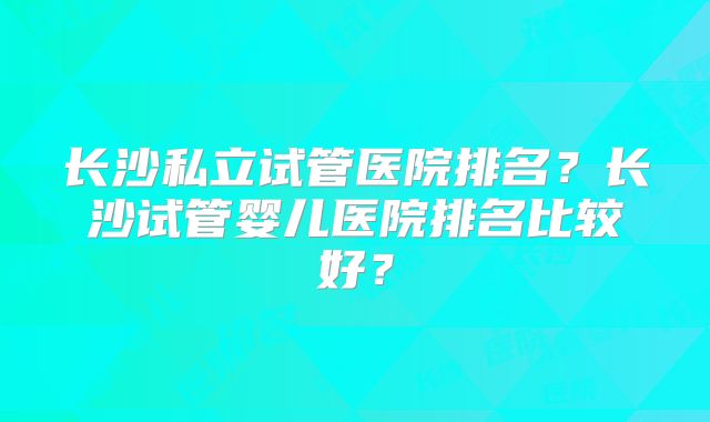 长沙私立试管医院排名?长沙试管婴儿医院排名比较好?