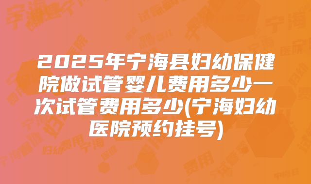 2025年宁海县妇幼保健院做试管婴儿费用多少一次试管费用多少(宁海妇幼医院预约挂号)