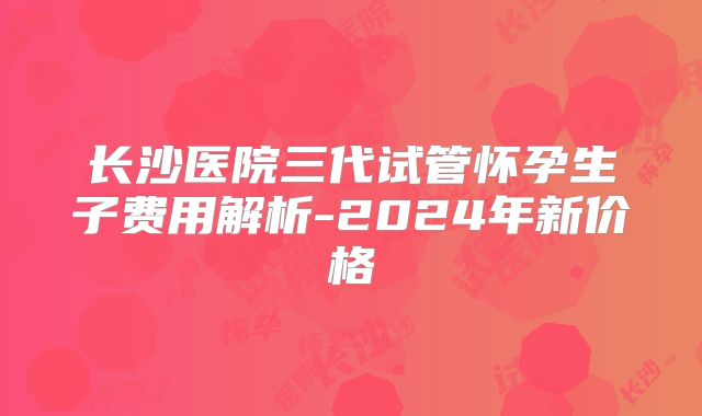 长沙医院三代试管怀孕生子费用解析-2024年新价格