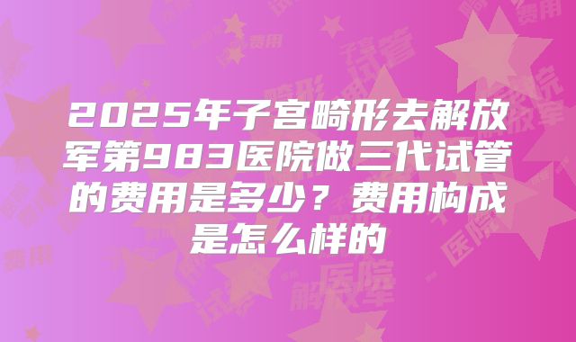 2025年子宫畸形去解放军第983医院做三代试管的费用是多少？费用构成是怎么样的