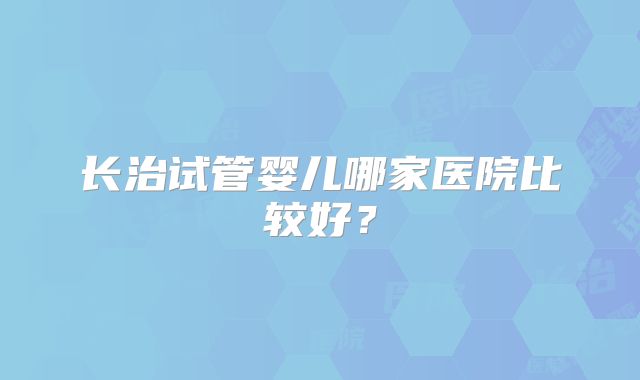 长治试管婴儿哪家医院比较好?
