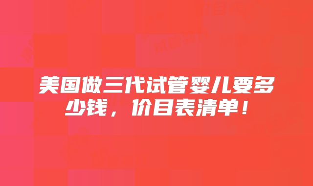 美国做三代试管婴儿要多少钱，价目表清单！