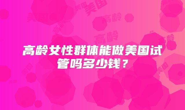 高龄女性群体能做美国试管吗多少钱？