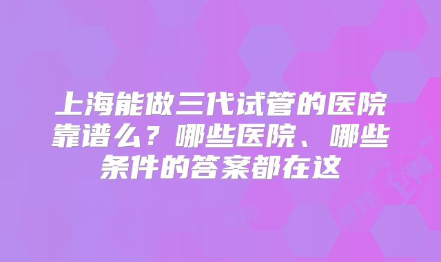 上海能做三代试管的医院靠谱么？哪些医院、哪些条件的答案都在这