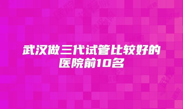 武汉做三代试管比较好的医院前10名