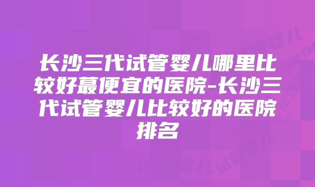 长沙三代试管婴儿哪里比较好蕞便宜的医院-长沙三代试管婴儿比较好的医院排名
