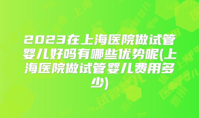 2023在上海医院做试管婴儿好吗有哪些优势呢(上海医院做试管婴儿费用多少)