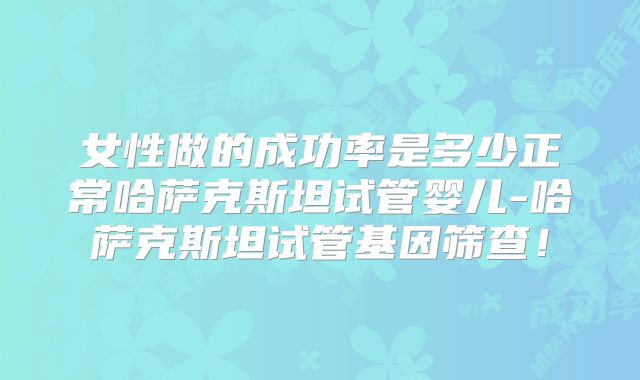 女性做的成功率是多少正常哈萨克斯坦试管婴儿-哈萨克斯坦试管基因筛查！
