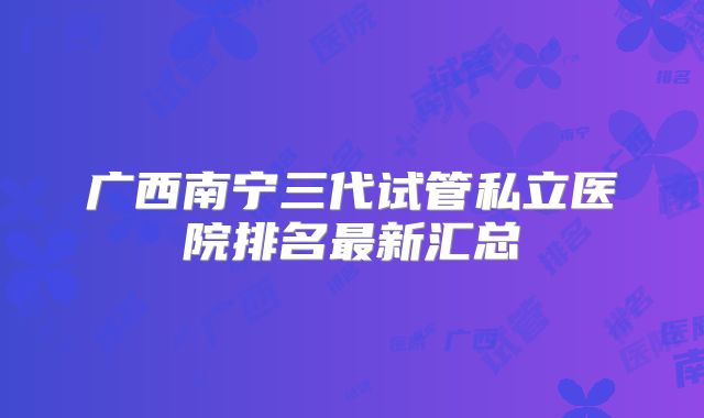 广西南宁三代试管私立医院排名最新汇总