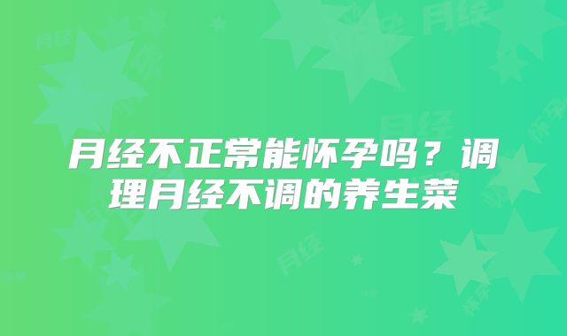 月经不正常能怀孕吗？调理月经不调的养生菜
