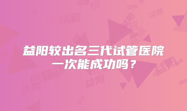 益阳较出名三代试管医院一次能成功吗？