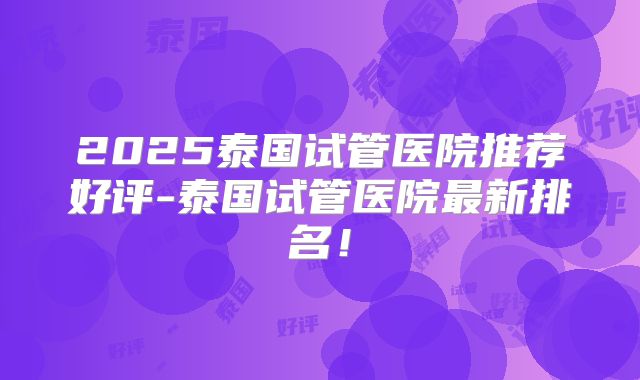 2025泰国试管医院推荐好评-泰国试管医院最新排名！