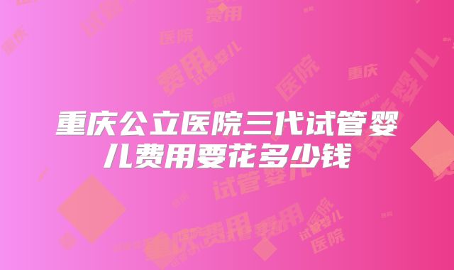 重庆公立医院三代试管婴儿费用要花多少钱