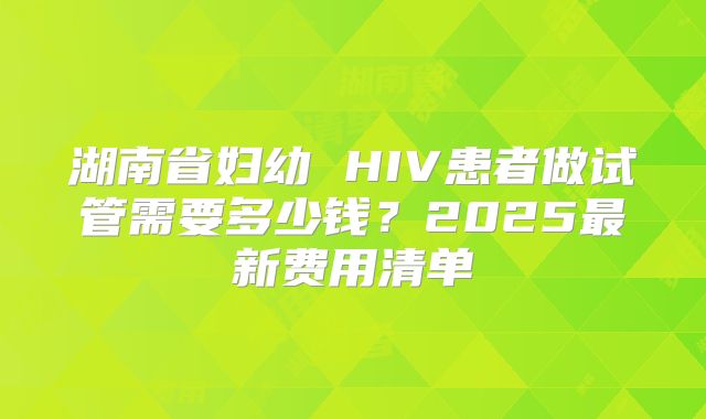 湖南省妇幼 HIV患者做试管需要多少钱？2025最新费用清单
