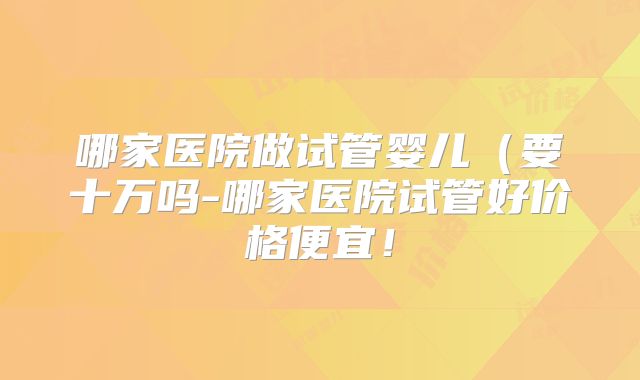 哪家医院做试管婴儿（要十万吗-哪家医院试管好价格便宜！