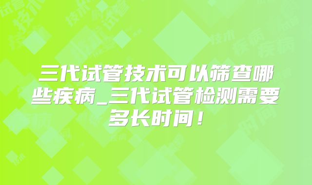 三代试管技术可以筛查哪些疾病_三代试管检测需要多长时间！