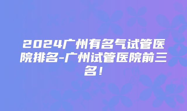 2024广州有名气试管医院排名-广州试管医院前三名!