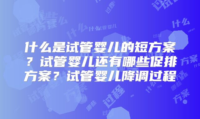 什么是试管婴儿的短方案?试管婴儿还有哪些促排方案?试管婴儿降调过程