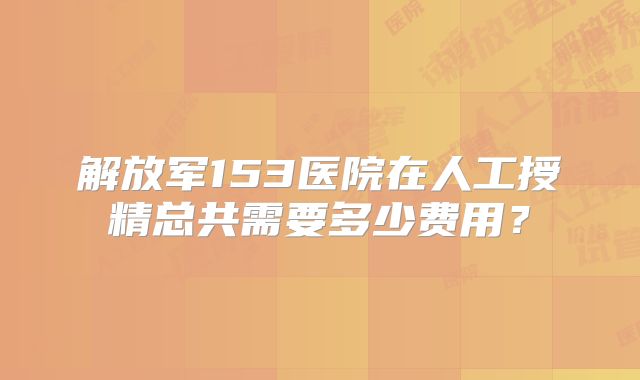 解放军153医院在人工授精总共需要多少费用？