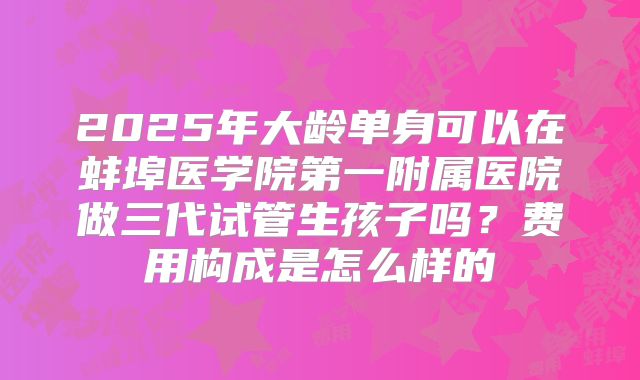 2025年大龄单身可以在蚌埠医学院第一附属医院做三代试管生孩子吗?费用构成是怎么样的