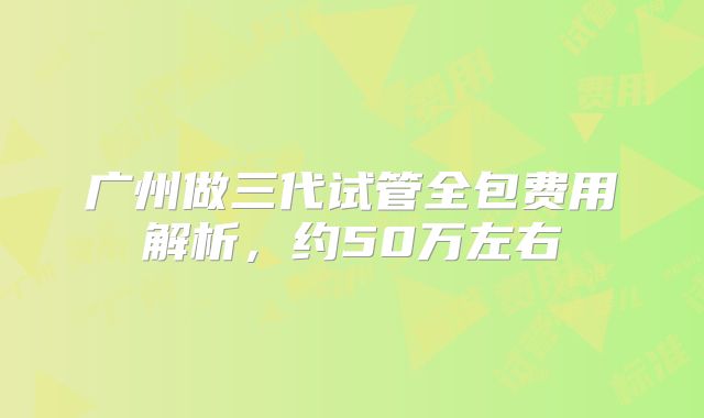广州做三代试管全包费用解析，约50万左右
