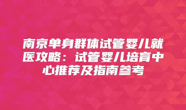 南京单身群体试管婴儿就医攻略:试管婴儿培育中心推荐及指南参考