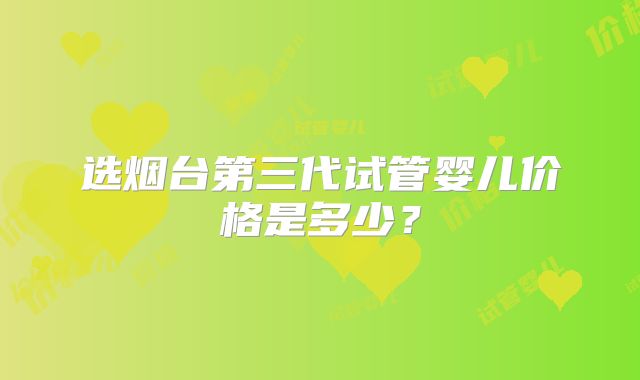 选烟台第三代试管婴儿价格是多少？