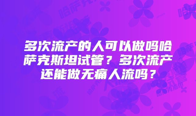 多次流产的人可以做吗哈萨克斯坦试管？多次流产还能做无痛人流吗？