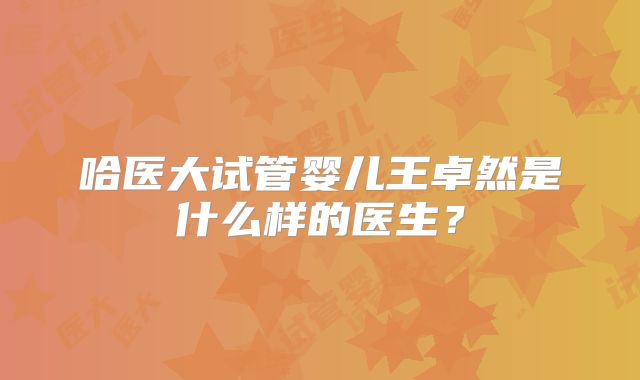 哈医大试管婴儿王卓然是什么样的医生？
