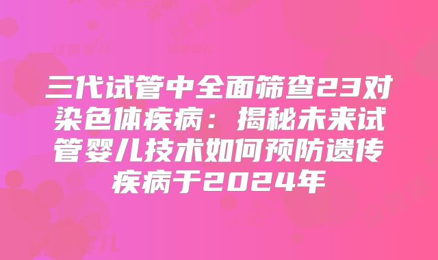 三代试管中全面筛查23对染色体疾病：揭秘未来试管婴儿技术如何预防遗传疾病于2024年