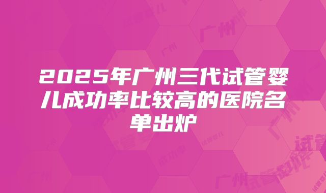 2025年广州三代试管婴儿成功率比较高的医院名单出炉