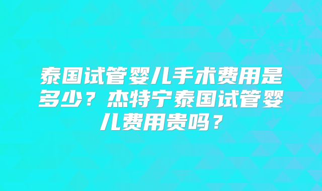 泰国试管婴儿手术费用是多少？杰特宁泰国试管婴儿费用贵吗？
