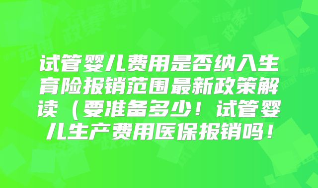 试管婴儿费用是否纳入生育险报销范围最新政策解读（要准备多少！试管婴儿生产费用医保报销吗！
