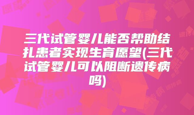 三代试管婴儿能否帮助结扎患者实现生育愿望(三代试管婴儿可以阻断遗传病吗)