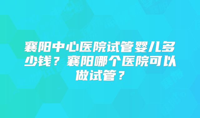 襄阳中心医院试管婴儿多少钱？襄阳哪个医院可以做试管？
