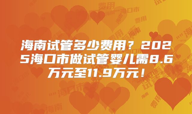 海南试管多少费用？2025海口市做试管婴儿需8.6万元至11.9万元！