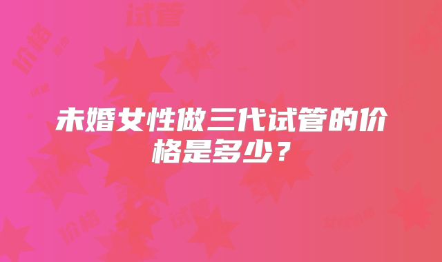 未婚女性做三代试管的价格是多少？