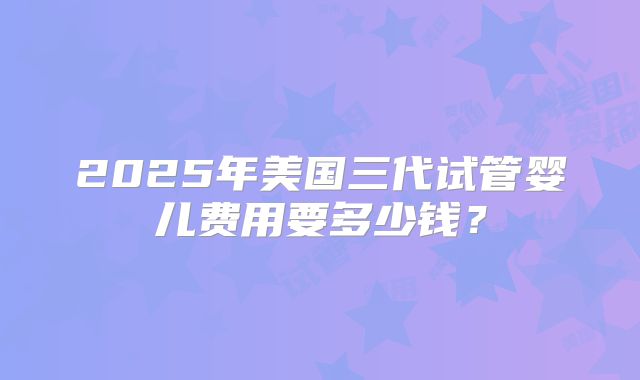 2025年美国三代试管婴儿费用要多少钱？