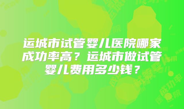 运城市试管婴儿医院哪家成功率高？运城市做试管婴儿费用多少钱？