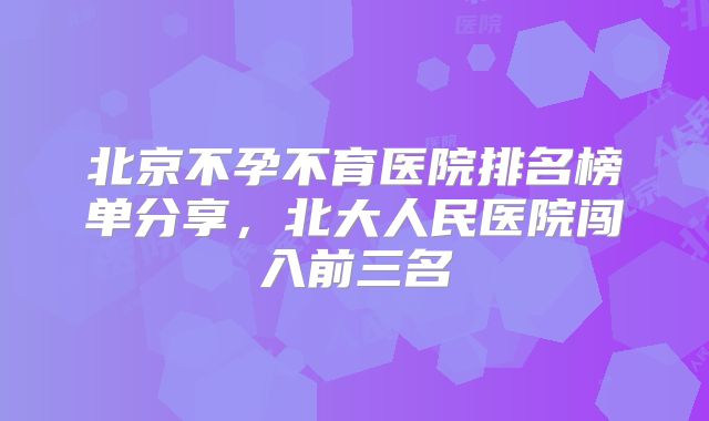 北京不孕不育医院排名榜单分享，北大人民医院闯入前三名
