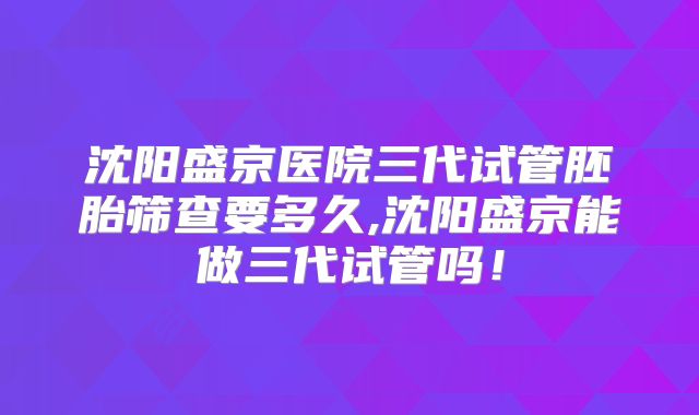 沈阳盛京医院三代试管胚胎筛查要多久,沈阳盛京能做三代试管吗！