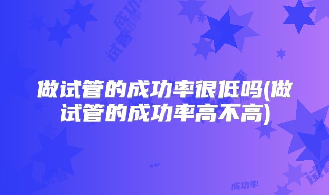 做试管的成功率很低吗(做试管的成功率高不高)