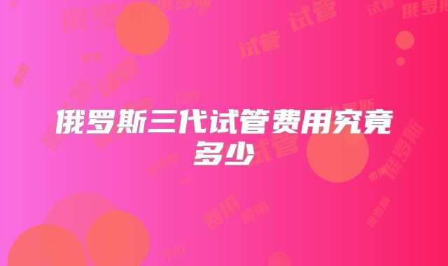 俄罗斯三代试管费用究竟多少
