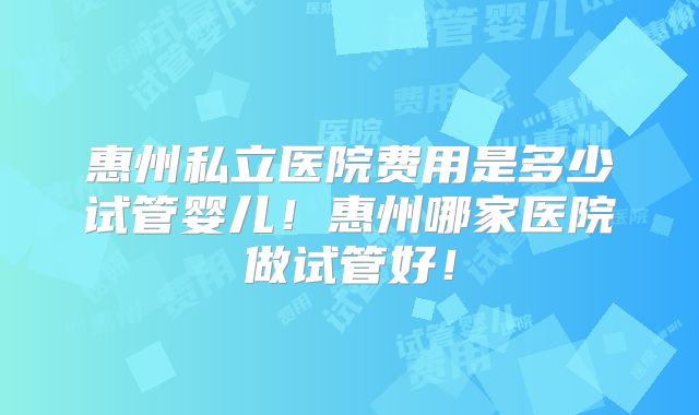 惠州私立医院费用是多少试管婴儿！惠州哪家医院做试管好！