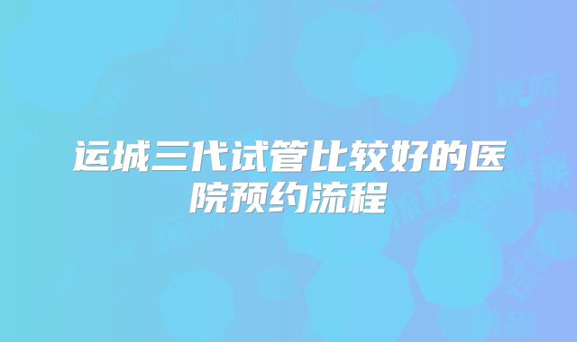运城三代试管比较好的医院预约流程