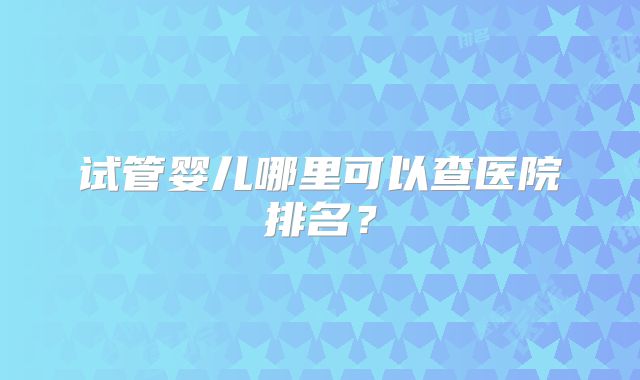 试管婴儿哪里可以查医院排名?