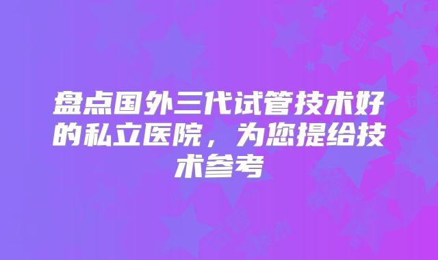 盘点国外三代试管技术好的私立医院，为您提给技术参考