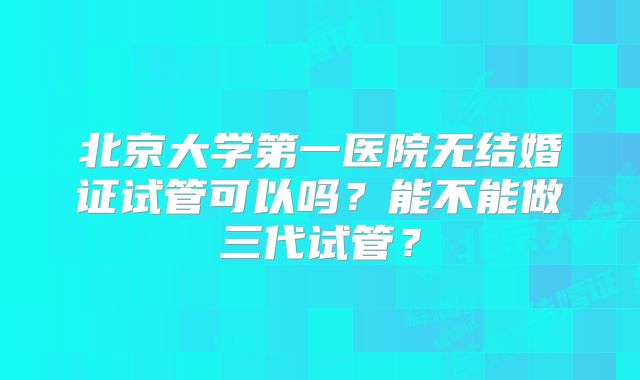 北京大学第一医院无结婚证试管可以吗？能不能做三代试管？