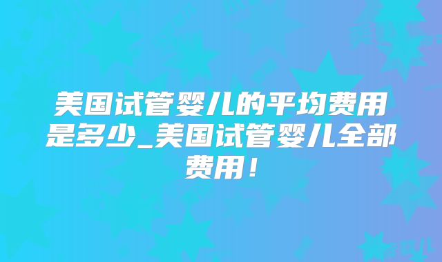 美国试管婴儿的平均费用是多少_美国试管婴儿全部费用!