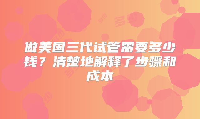 做美国三代试管需要多少钱？清楚地解释了步骤和成本